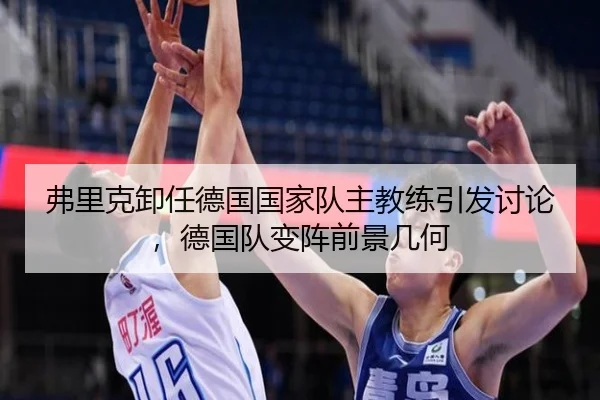 弗里克卸任德国国家队主教练引发讨论，德国队变阵前景几何